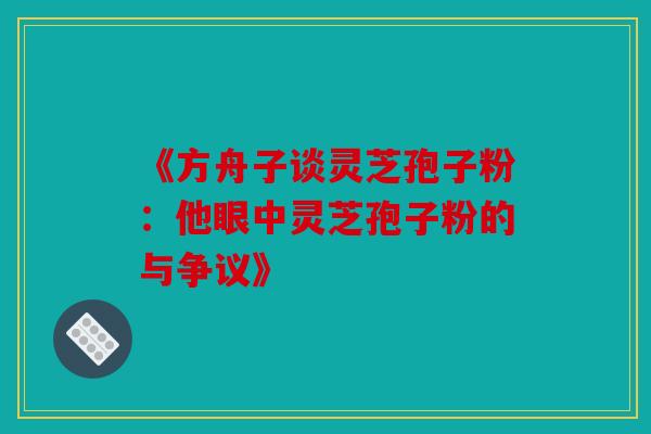 《方舟子谈灵芝孢子粉：他眼中灵芝孢子粉的与争议》