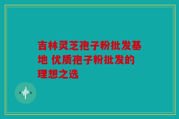 吉林灵芝孢子粉批发基地 优质孢子粉批发的理想之选