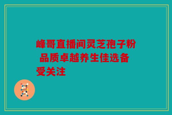 峰哥直播间灵芝孢子粉 品质卓越养生佳选备受关注