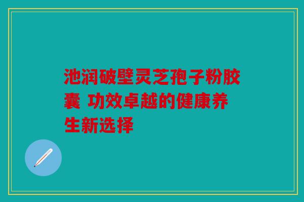 池润破壁灵芝孢子粉胶囊 功效卓越的健康养生新选择