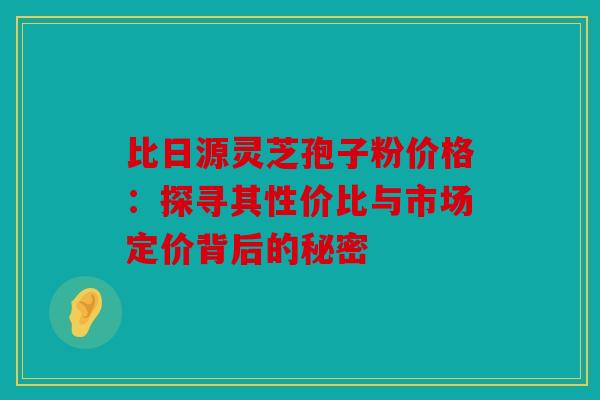 比日源灵芝孢子粉价格：探寻其性价比与市场定价背后的秘密