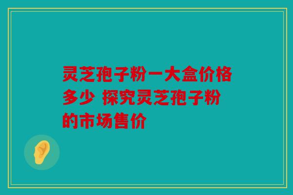 灵芝孢子粉一大盒价格多少 探究灵芝孢子粉的市场售价