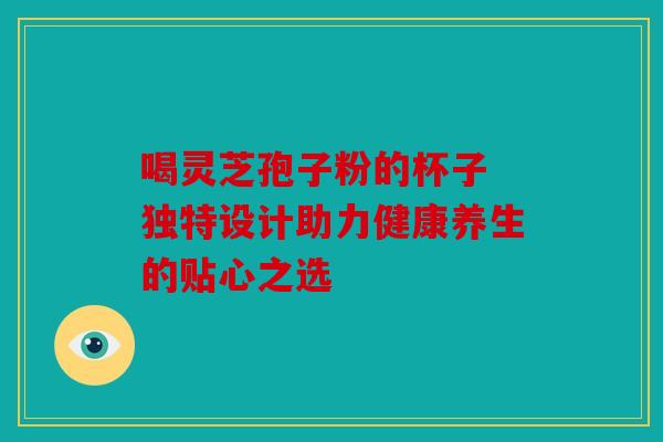 喝灵芝孢子粉的杯子 独特设计助力健康养生的贴心之选