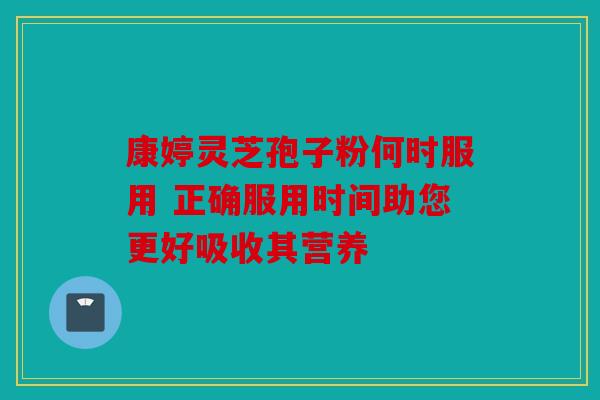 康婷灵芝孢子粉何时服用 正确服用时间助您更好吸收其营养