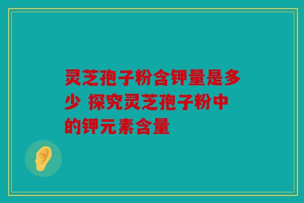 灵芝孢子粉含钾量是多少 探究灵芝孢子粉中的钾元素含量