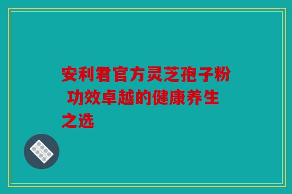 安利君官方灵芝孢子粉 功效卓越的健康养生之选