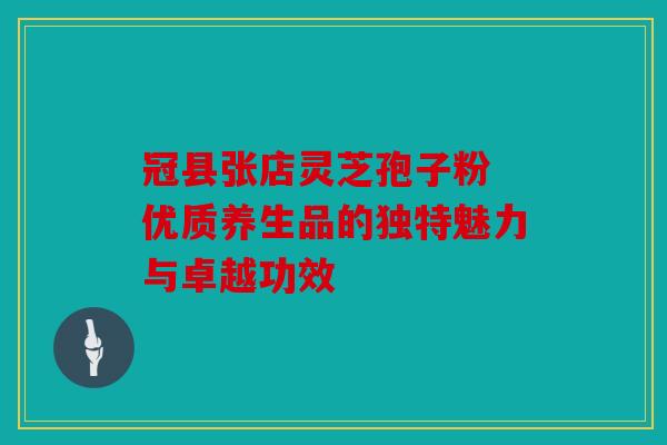 冠县张店灵芝孢子粉 优质养生品的独特魅力与卓越功效