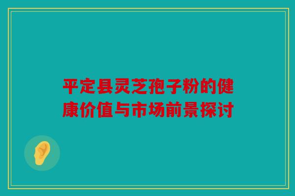 平定县灵芝孢子粉的健康价值与市场前景探讨
