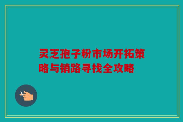 灵芝孢子粉市场开拓策略与销路寻找全攻略