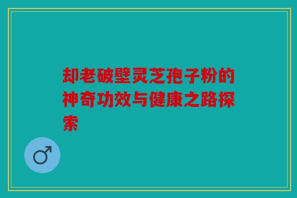 却老破壁灵芝孢子粉的神奇功效与健康之路探索