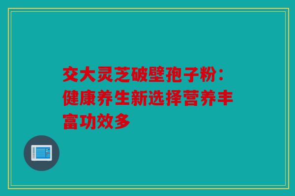 交大灵芝破壁孢子粉：健康养生新选择营养丰富功效多