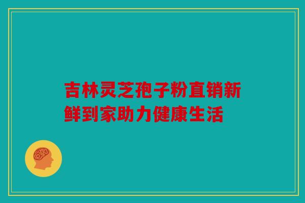 吉林灵芝孢子粉直销新鲜到家助力健康生活