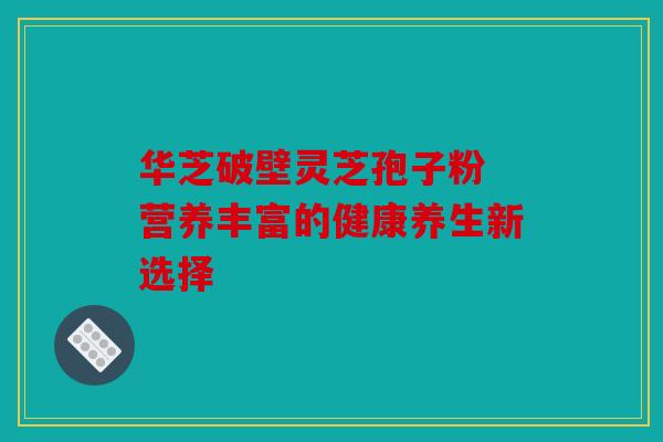 华芝破壁灵芝孢子粉 营养丰富的健康养生新选择