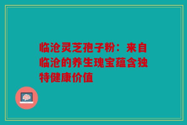 临沧灵芝孢子粉：来自临沧的养生瑰宝蕴含独特健康价值