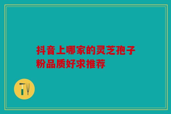 抖音上哪家的灵芝孢子粉品质好求推荐