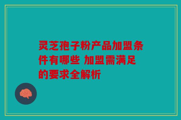 灵芝孢子粉产品加盟条件有哪些 加盟需满足的要求全解析