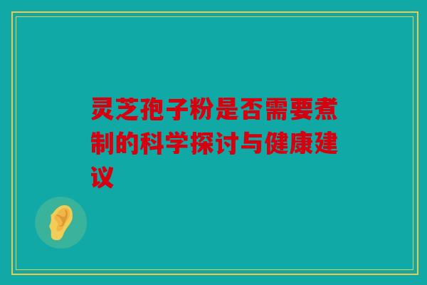 灵芝孢子粉是否需要煮制的科学探讨与健康建议