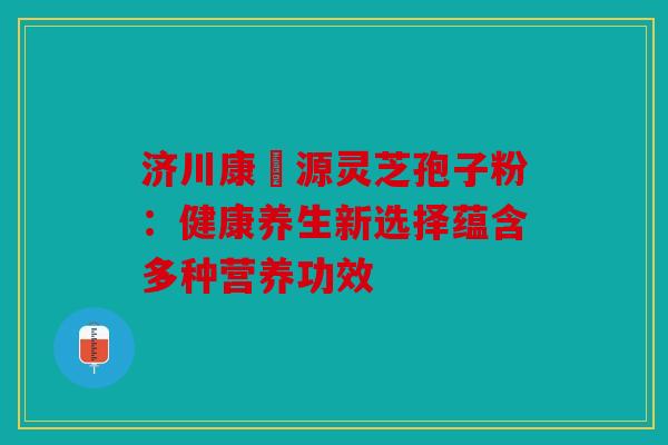济川康煕源灵芝孢子粉：健康养生新选择蕴含多种营养功效