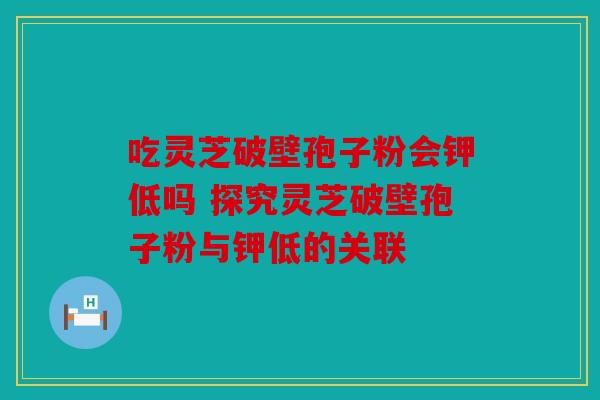吃灵芝破壁孢子粉会钾低吗 探究灵芝破壁孢子粉与钾低的关联