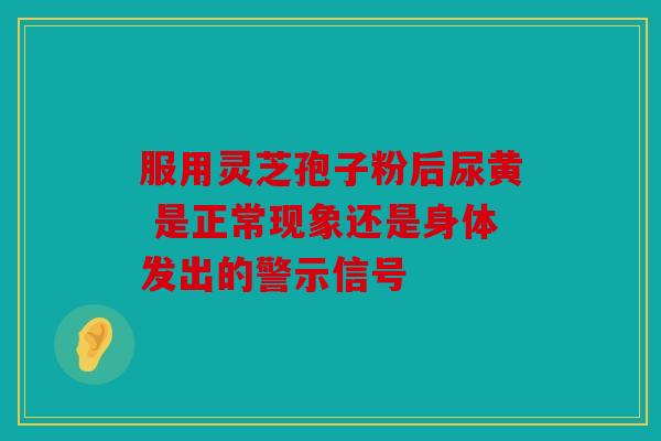 服用灵芝孢子粉后尿黄 是正常现象还是身体发出的警示信号