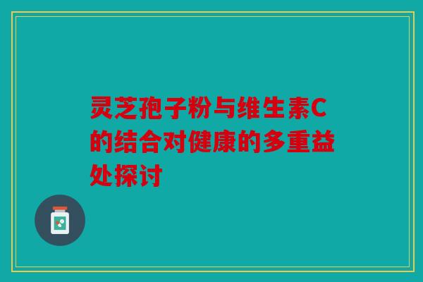 灵芝孢子粉与维生素C的结合对健康的多重益处探讨