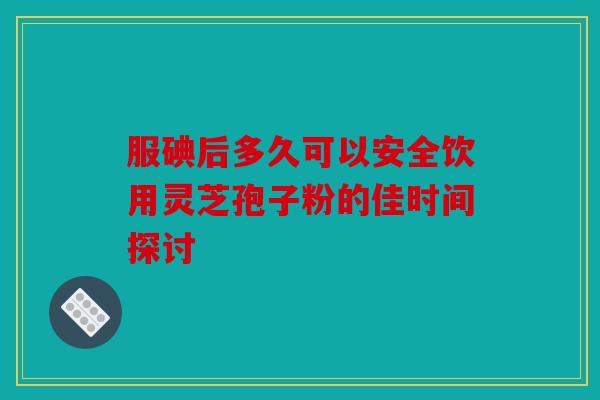 服碘后多久可以安全饮用灵芝孢子粉的佳时间探讨