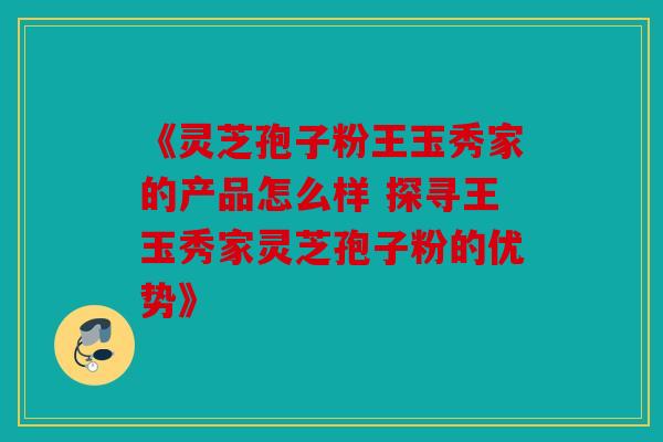 《灵芝孢子粉王玉秀家的产品怎么样 探寻王玉秀家灵芝孢子粉的优势》