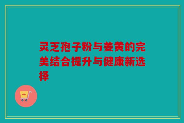 灵芝孢子粉与姜黄的完美结合提升与健康新选择