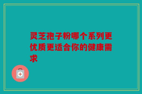 灵芝孢子粉哪个系列更优质更适合你的健康需求