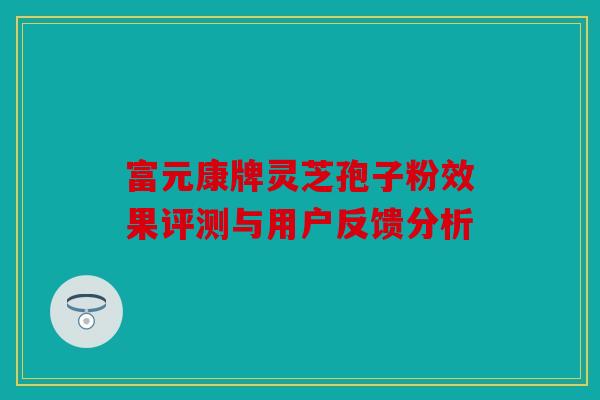 富元康牌灵芝孢子粉效果评测与用户反馈分析