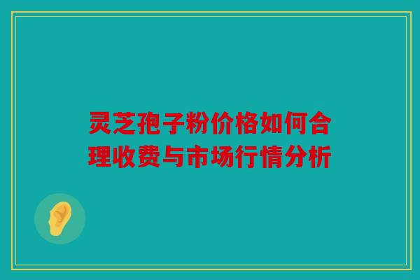 灵芝孢子粉价格如何合理收费与市场行情分析