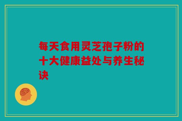 每天食用灵芝孢子粉的十大健康益处与养生秘诀