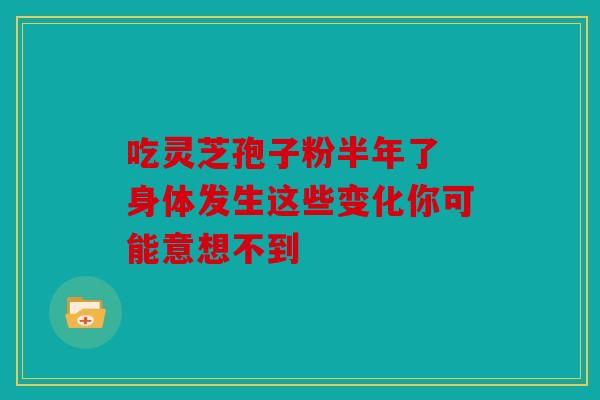 吃灵芝孢子粉半年了 身体发生这些变化你可能意想不到