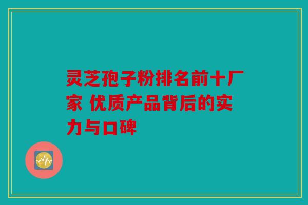 灵芝孢子粉排名前十厂家 优质产品背后的实力与口碑
