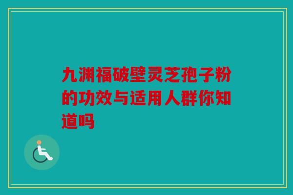 九渊福破壁灵芝孢子粉的功效与适用人群你知道吗