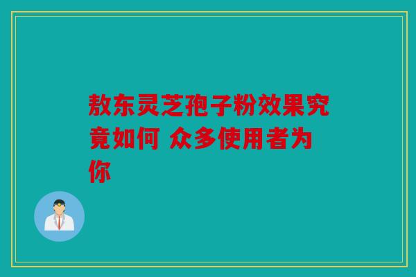 敖东灵芝孢子粉效果究竟如何 众多使用者为你