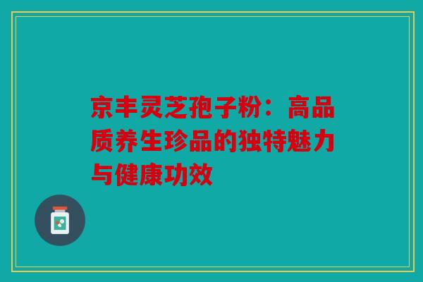 京丰灵芝孢子粉：高品质养生珍品的独特魅力与健康功效