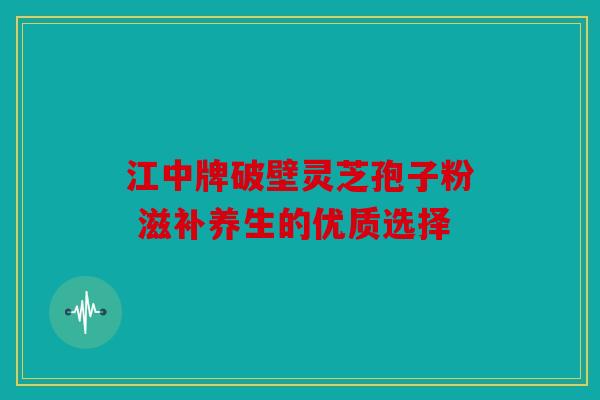 江中牌破壁灵芝孢子粉 滋补养生的优质选择