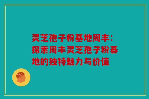 灵芝孢子粉基地周丰：探索周丰灵芝孢子粉基地的独特魅力与价值