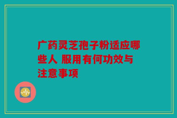 广药灵芝孢子粉适应哪些人 服用有何功效与注意事项