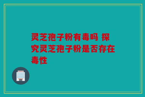 灵芝孢子粉有毒吗 探究灵芝孢子粉是否存在毒性