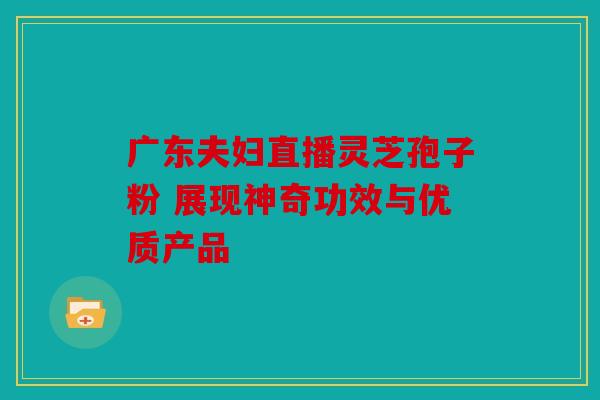 广东夫妇直播灵芝孢子粉 展现神奇功效与优质产品