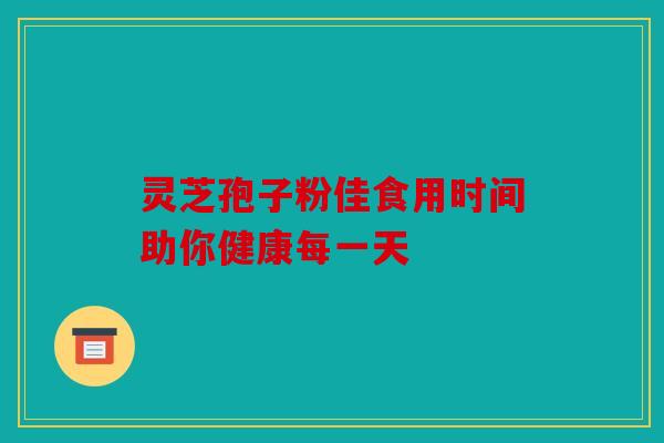灵芝孢子粉佳食用时间助你健康每一天