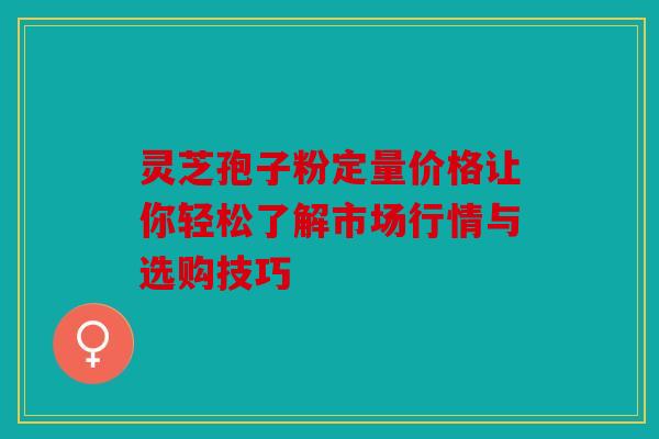 灵芝孢子粉定量价格让你轻松了解市场行情与选购技巧