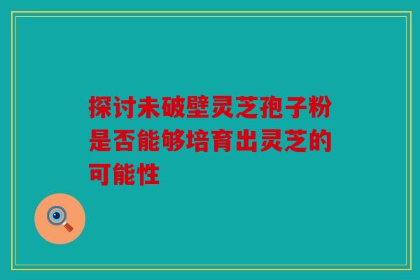 探讨未破壁灵芝孢子粉是否能够培育出灵芝的可能性