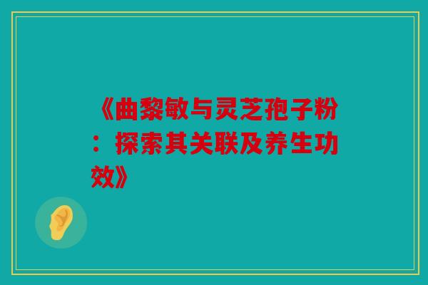 《曲黎敏与灵芝孢子粉：探索其关联及养生功效》