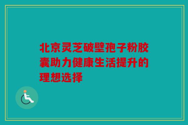 北京灵芝破壁孢子粉胶囊助力健康生活提升的理想选择