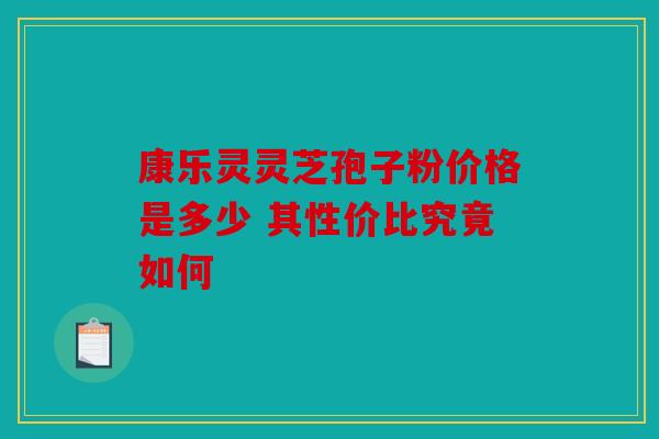 康乐灵灵芝孢子粉价格是多少 其性价比究竟如何