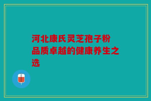 河北康氏灵芝孢子粉 品质卓越的健康养生之选