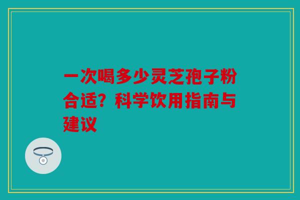 一次喝多少灵芝孢子粉合适？科学饮用指南与建议